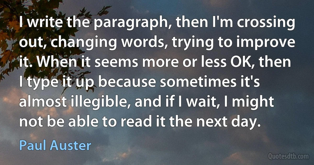 I write the paragraph, then I'm crossing out, changing words, trying to improve it. When it seems more or less OK, then I type it up because sometimes it's almost illegible, and if I wait, I might not be able to read it the next day. (Paul Auster)