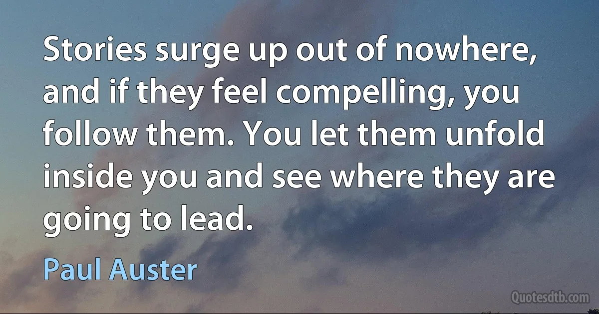 Stories surge up out of nowhere, and if they feel compelling, you follow them. You let them unfold inside you and see where they are going to lead. (Paul Auster)