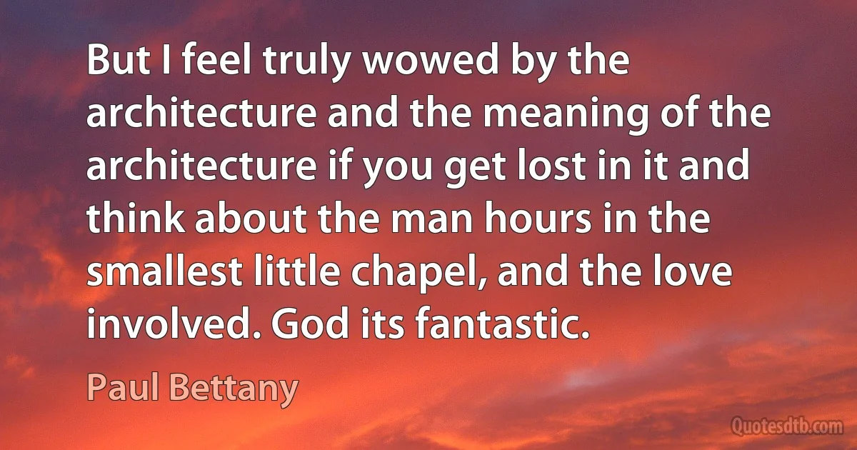 But I feel truly wowed by the architecture and the meaning of the architecture if you get lost in it and think about the man hours in the smallest little chapel, and the love involved. God its fantastic. (Paul Bettany)