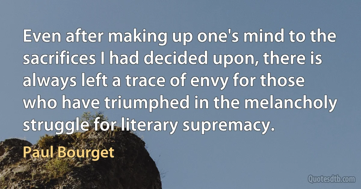 Even after making up one's mind to the sacrifices I had decided upon, there is always left a trace of envy for those who have triumphed in the melancholy struggle for literary supremacy. (Paul Bourget)