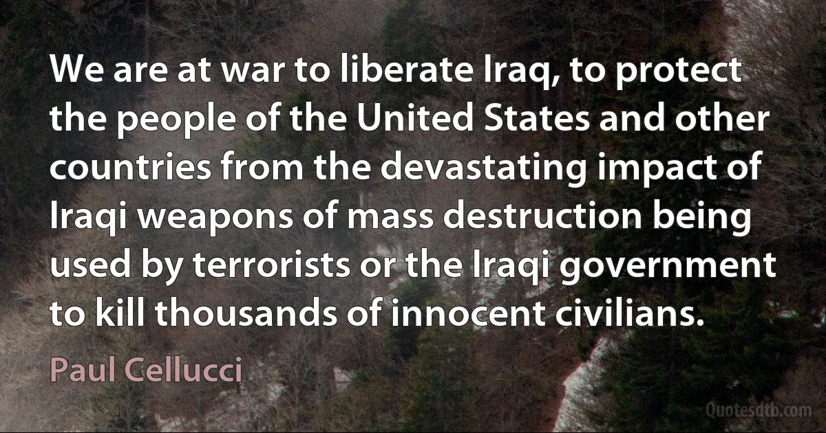 We are at war to liberate Iraq, to protect the people of the United States and other countries from the devastating impact of Iraqi weapons of mass destruction being used by terrorists or the Iraqi government to kill thousands of innocent civilians. (Paul Cellucci)