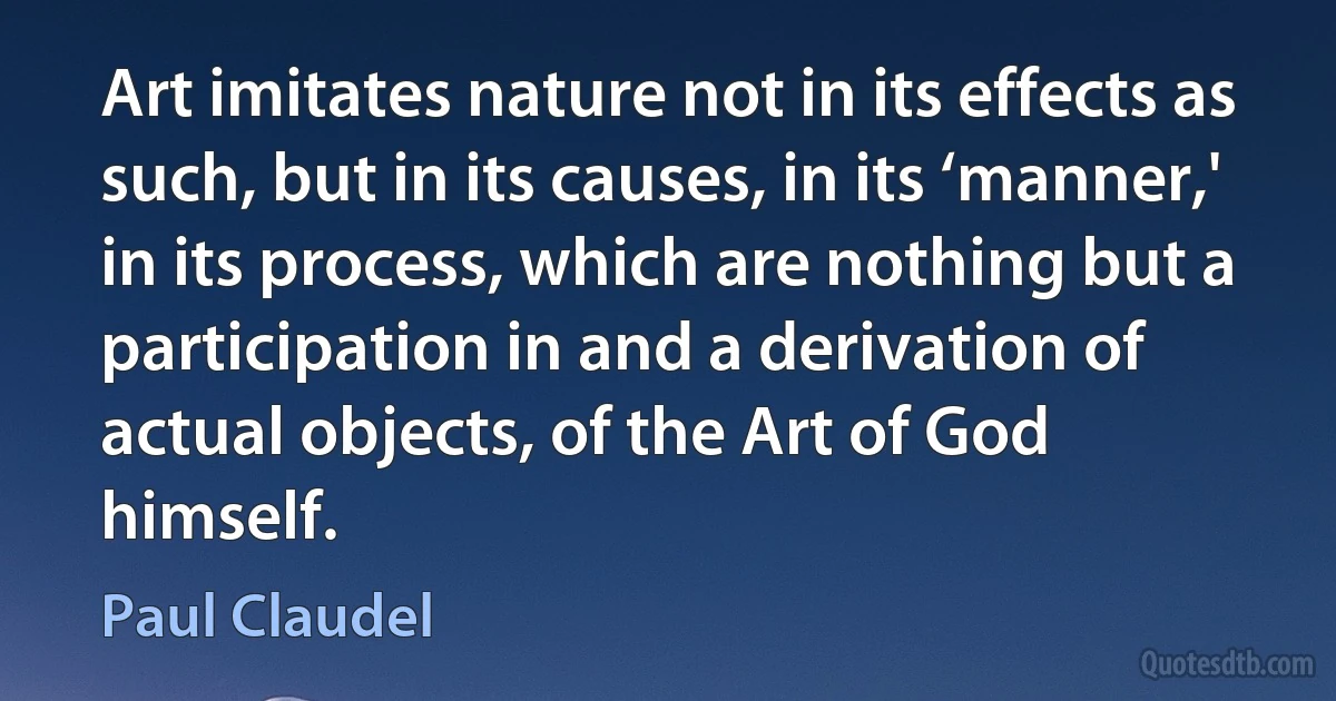 Art imitates nature not in its effects as such, but in its causes, in its ‘manner,' in its process, which are nothing but a participation in and a derivation of actual objects, of the Art of God himself. (Paul Claudel)