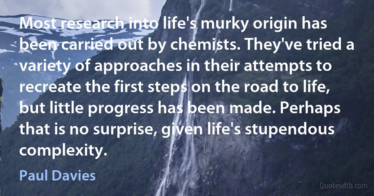 Most research into life's murky origin has been carried out by chemists. They've tried a variety of approaches in their attempts to recreate the first steps on the road to life, but little progress has been made. Perhaps that is no surprise, given life's stupendous complexity. (Paul Davies)