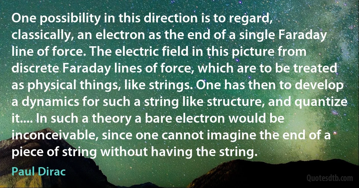 One possibility in this direction is to regard, classically, an electron as the end of a single Faraday line of force. The electric field in this picture from discrete Faraday lines of force, which are to be treated as physical things, like strings. One has then to develop a dynamics for such a string like structure, and quantize it.... In such a theory a bare electron would be inconceivable, since one cannot imagine the end of a piece of string without having the string. (Paul Dirac)