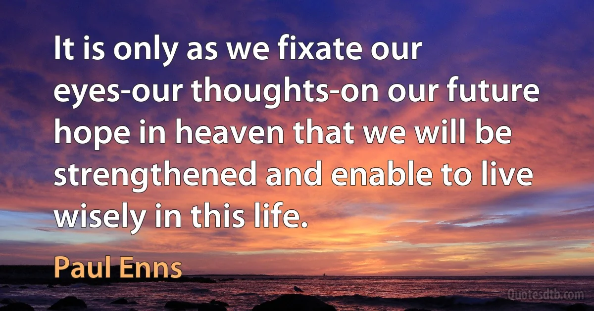 It is only as we fixate our eyes-our thoughts-on our future hope in heaven that we will be strengthened and enable to live wisely in this life. (Paul Enns)