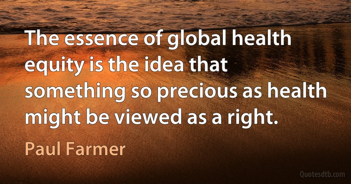 The essence of global health equity is the idea that something so precious as health might be viewed as a right. (Paul Farmer)