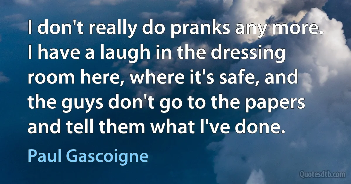 I don't really do pranks any more. I have a laugh in the dressing room here, where it's safe, and the guys don't go to the papers and tell them what I've done. (Paul Gascoigne)