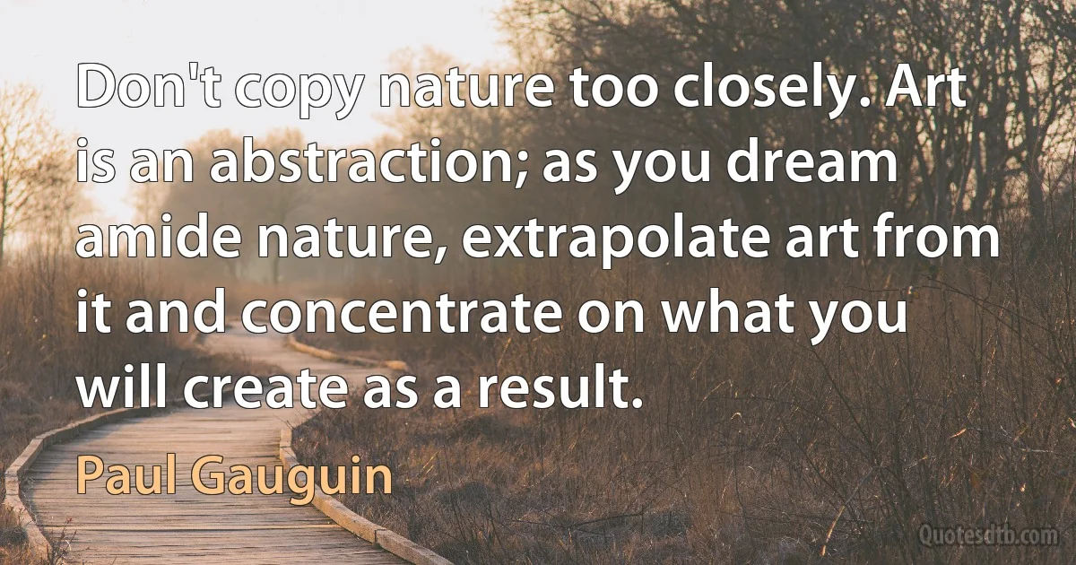 Don't copy nature too closely. Art is an abstraction; as you dream amide nature, extrapolate art from it and concentrate on what you will create as a result. (Paul Gauguin)