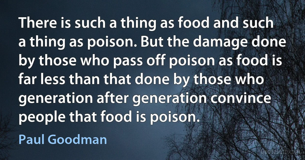 There is such a thing as food and such a thing as poison. But the damage done by those who pass off poison as food is far less than that done by those who generation after generation convince people that food is poison. (Paul Goodman)