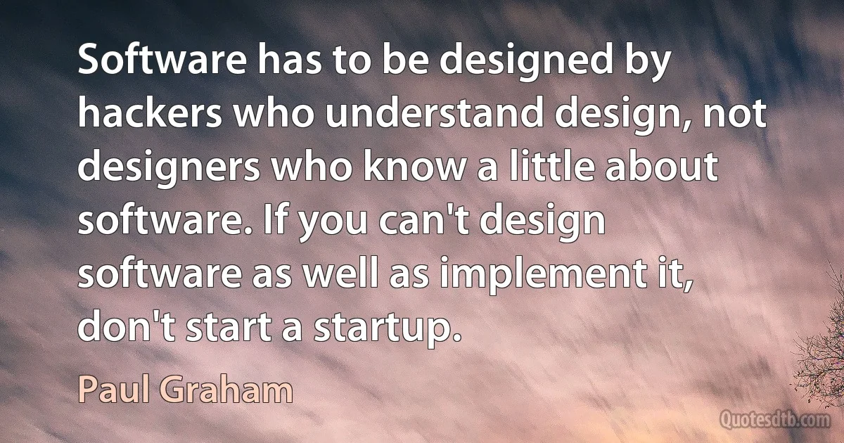 Software has to be designed by hackers who understand design, not designers who know a little about software. If you can't design software as well as implement it, don't start a startup. (Paul Graham)