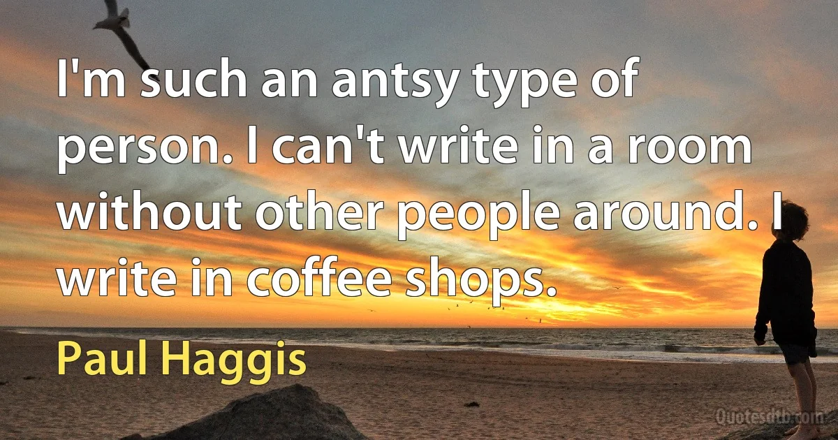 I'm such an antsy type of person. I can't write in a room without other people around. I write in coffee shops. (Paul Haggis)