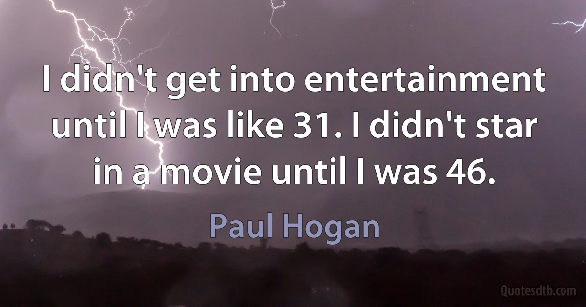 I didn't get into entertainment until I was like 31. I didn't star in a movie until I was 46. (Paul Hogan)