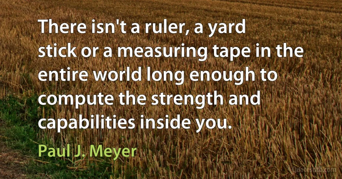 There isn't a ruler, a yard stick or a measuring tape in the entire world long enough to compute the strength and capabilities inside you. (Paul J. Meyer)