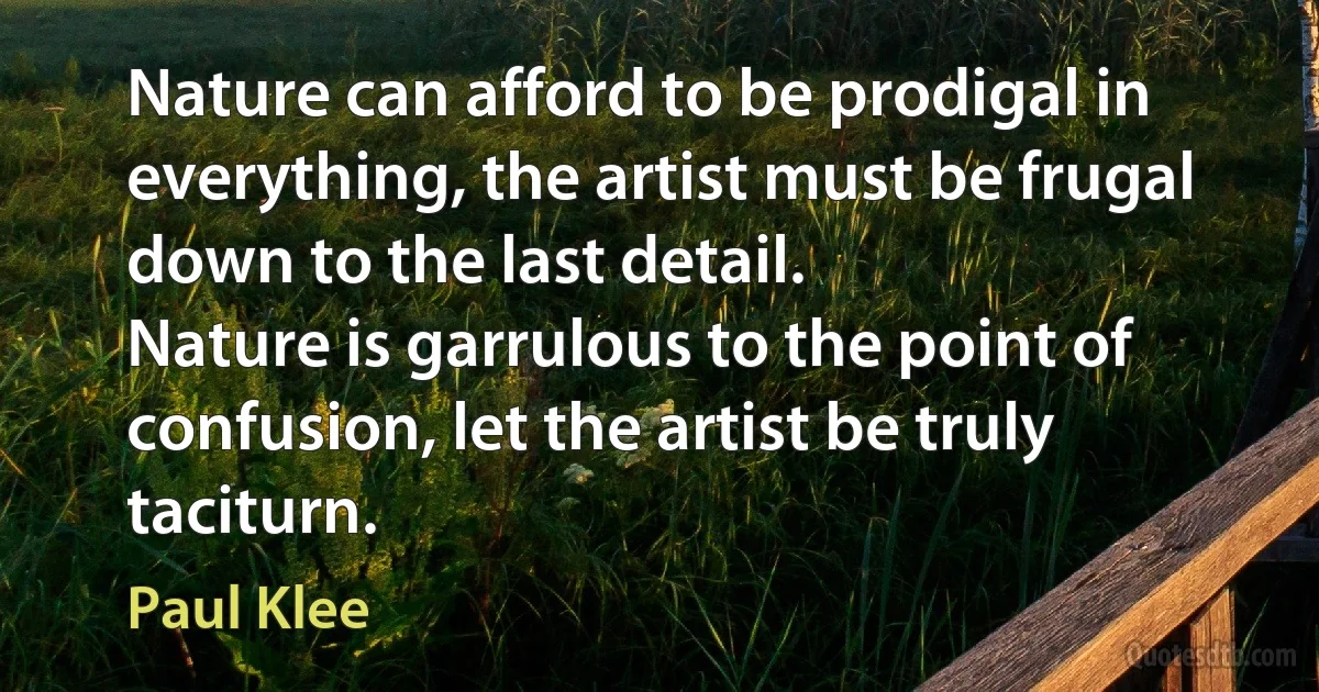 Nature can afford to be prodigal in everything, the artist must be frugal down to the last detail.
Nature is garrulous to the point of confusion, let the artist be truly taciturn. (Paul Klee)