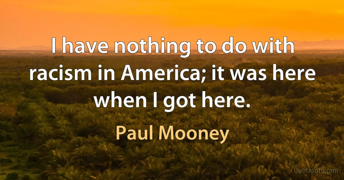 I have nothing to do with racism in America; it was here when I got here. (Paul Mooney)