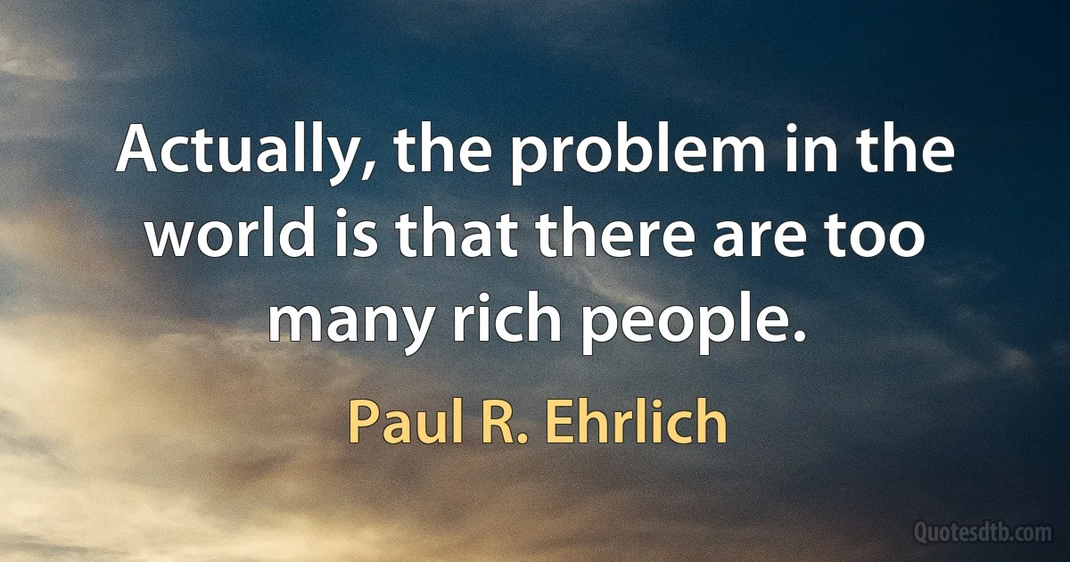 Actually, the problem in the world is that there are too many rich people. (Paul R. Ehrlich)