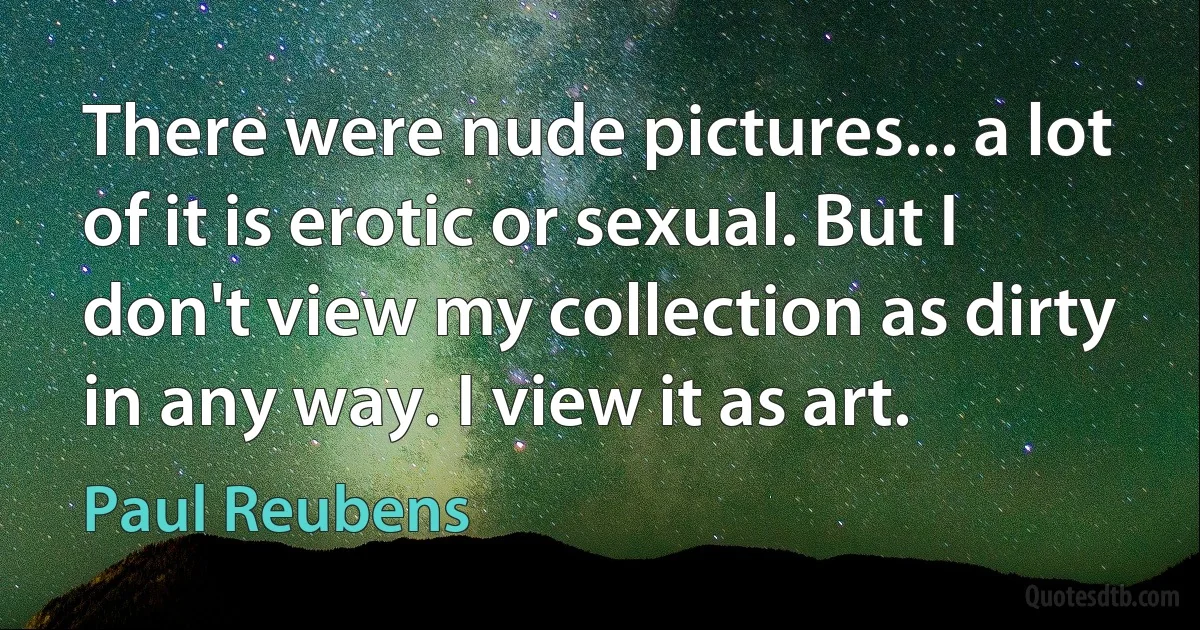 There were nude pictures... a lot of it is erotic or sexual. But I don't view my collection as dirty in any way. I view it as art. (Paul Reubens)