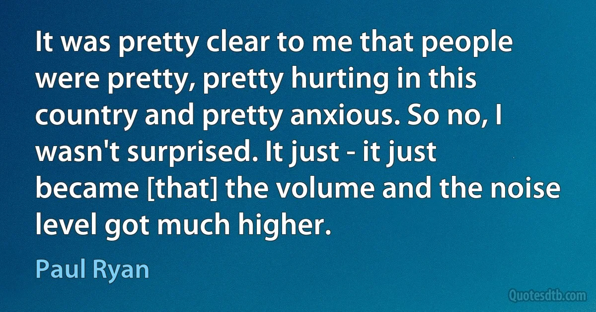 It was pretty clear to me that people were pretty, pretty hurting in this country and pretty anxious. So no, I wasn't surprised. It just - it just became [that] the volume and the noise level got much higher. (Paul Ryan)