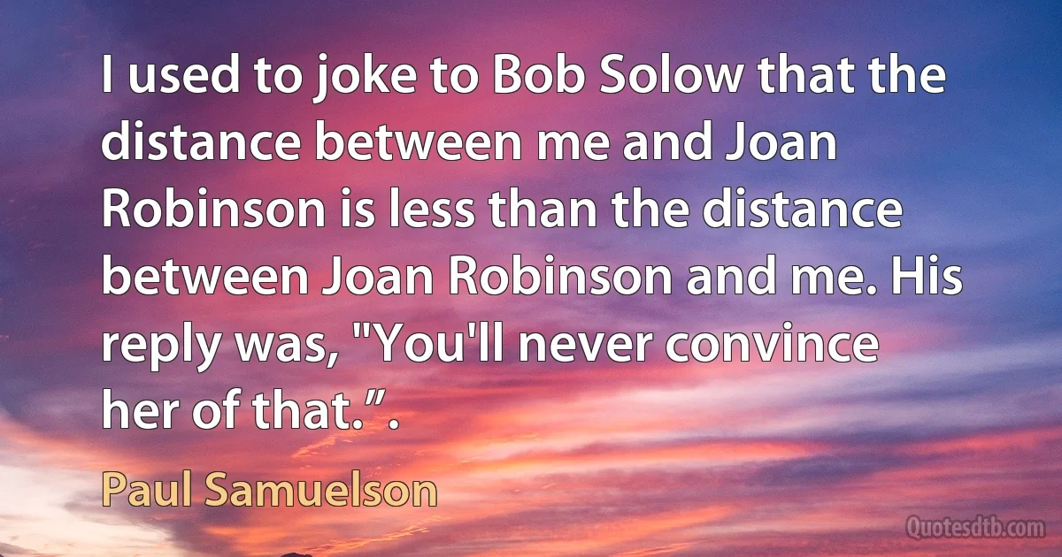 I used to joke to Bob Solow that the distance between me and Joan Robinson is less than the distance between Joan Robinson and me. His reply was, "You'll never convince her of that.”. (Paul Samuelson)