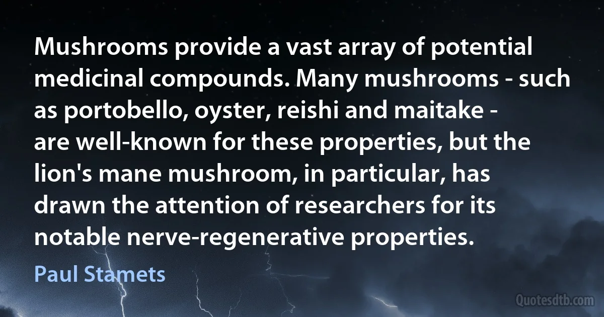 Mushrooms provide a vast array of potential medicinal compounds. Many mushrooms - such as portobello, oyster, reishi and maitake - are well-known for these properties, but the lion's mane mushroom, in particular, has drawn the attention of researchers for its notable nerve-regenerative properties. (Paul Stamets)