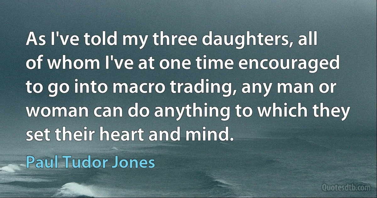 As I've told my three daughters, all of whom I've at one time encouraged to go into macro trading, any man or woman can do anything to which they set their heart and mind. (Paul Tudor Jones)