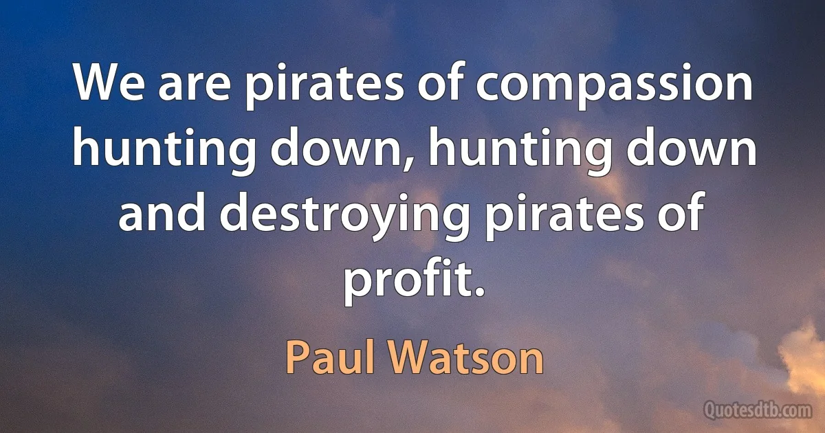 We are pirates of compassion hunting down, hunting down and destroying pirates of profit. (Paul Watson)