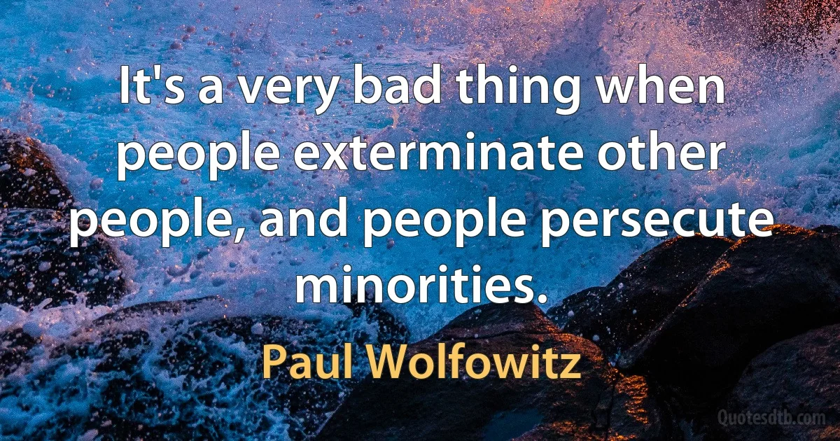 It's a very bad thing when people exterminate other people, and people persecute minorities. (Paul Wolfowitz)