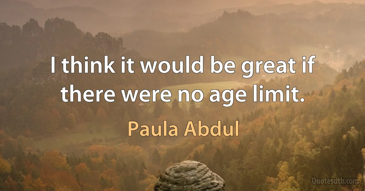 I think it would be great if there were no age limit. (Paula Abdul)