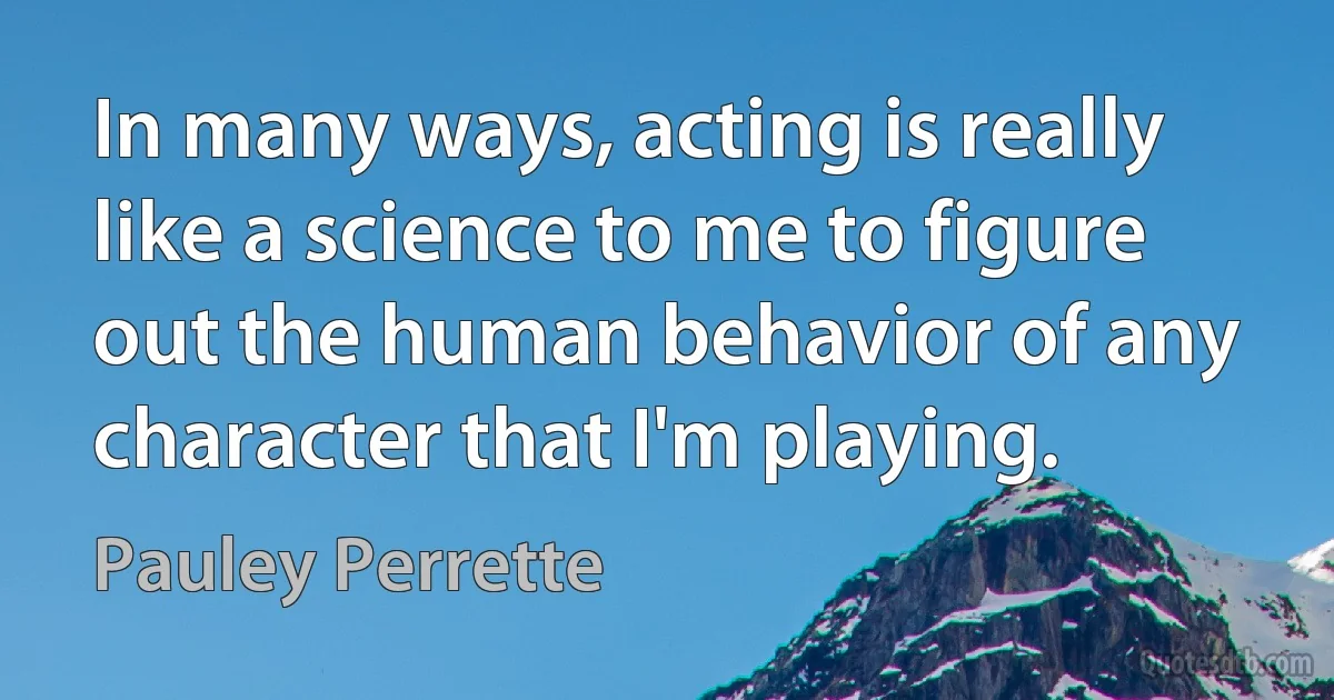 In many ways, acting is really like a science to me to figure out the human behavior of any character that I'm playing. (Pauley Perrette)