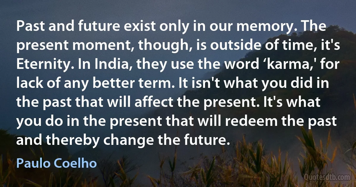 Past and future exist only in our memory. The present moment, though, is outside of time, it's Eternity. In India, they use the word ‘karma,' for lack of any better term. It isn't what you did in the past that will affect the present. It's what you do in the present that will redeem the past and thereby change the future. (Paulo Coelho)