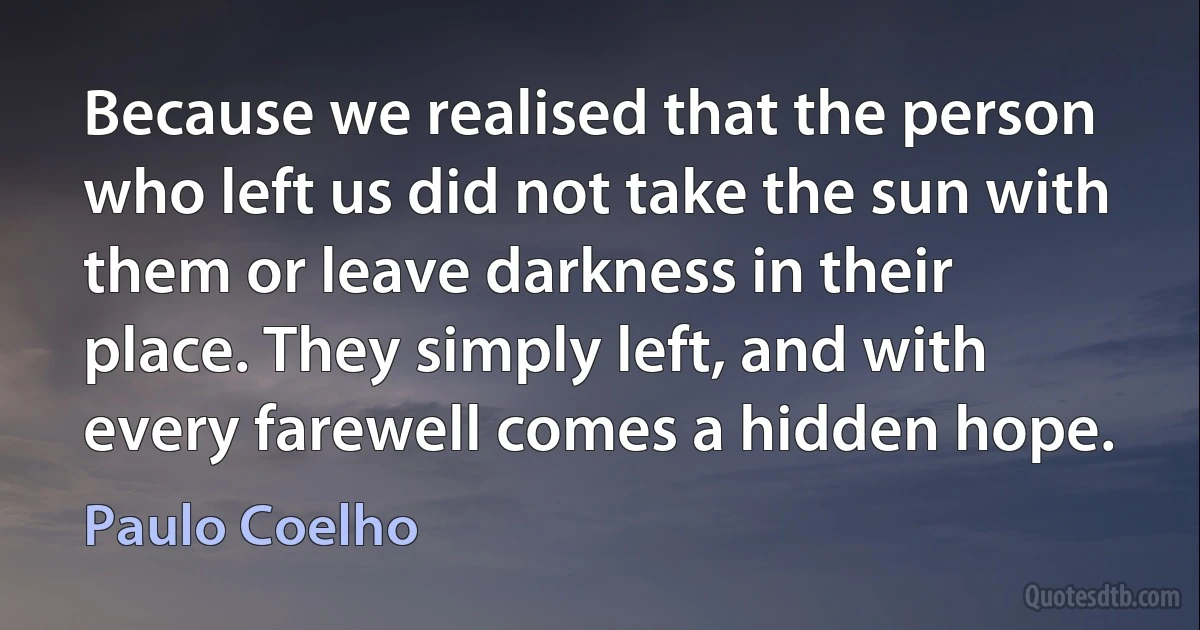 Because we realised that the person who left us did not take the sun with them or leave darkness in their place. They simply left, and with every farewell comes a hidden hope. (Paulo Coelho)