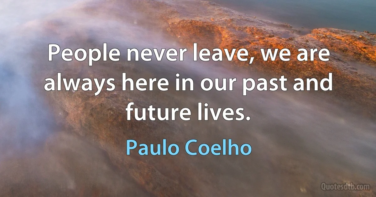 People never leave, we are always here in our past and future lives. (Paulo Coelho)