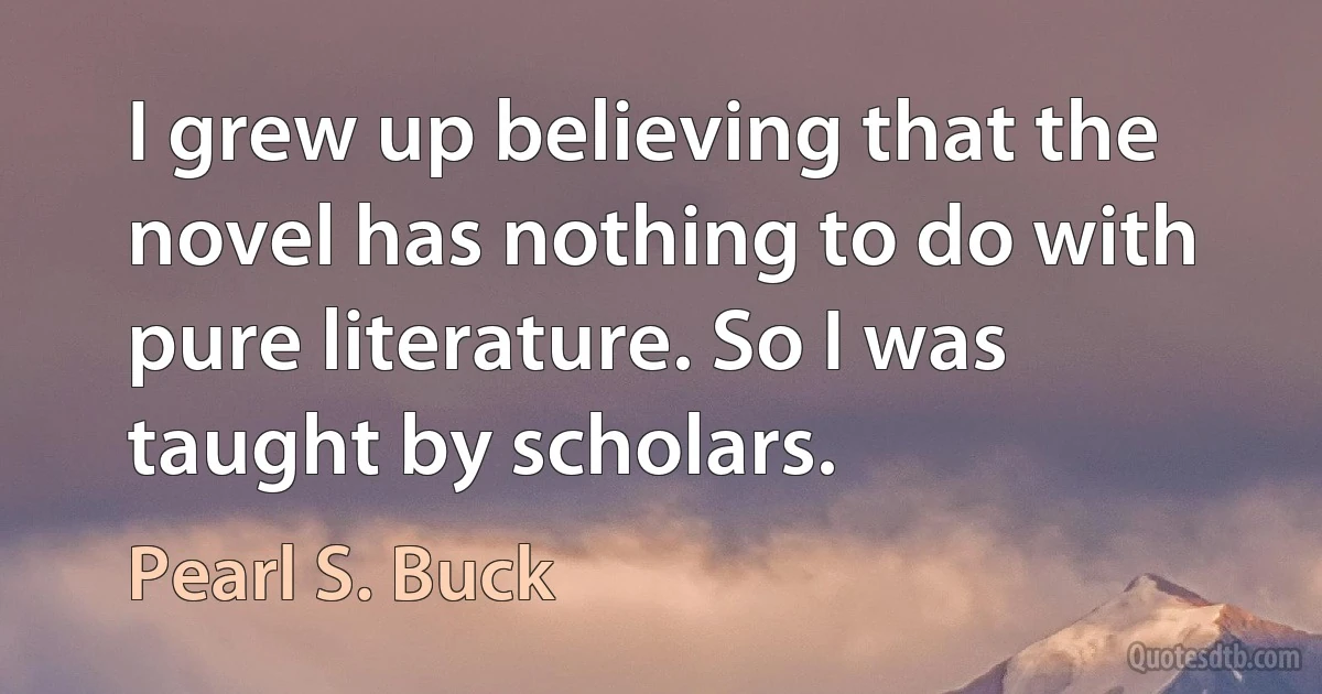 I grew up believing that the novel has nothing to do with pure literature. So I was taught by scholars. (Pearl S. Buck)