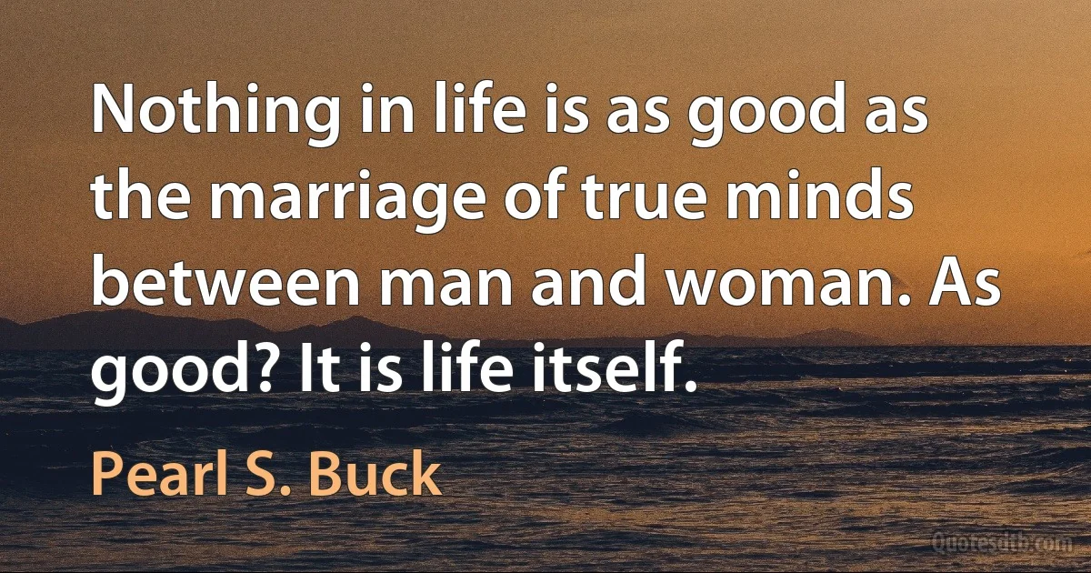 Nothing in life is as good as the marriage of true minds between man and woman. As good? It is life itself. (Pearl S. Buck)