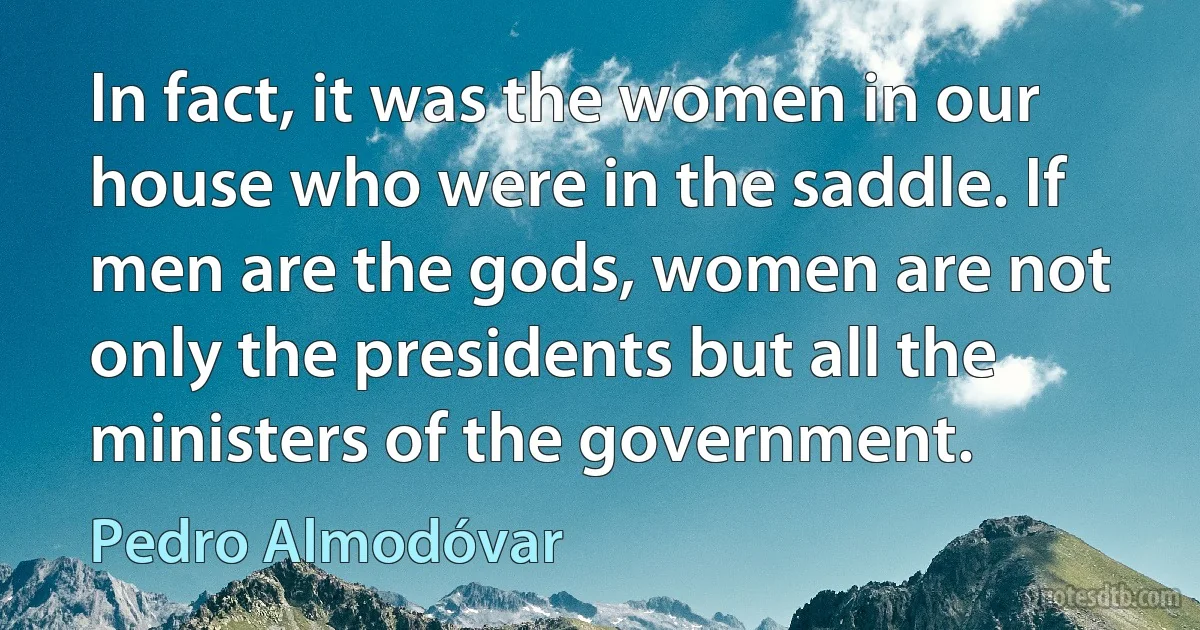 In fact, it was the women in our house who were in the saddle. If men are the gods, women are not only the presidents but all the ministers of the government. (Pedro Almodóvar)