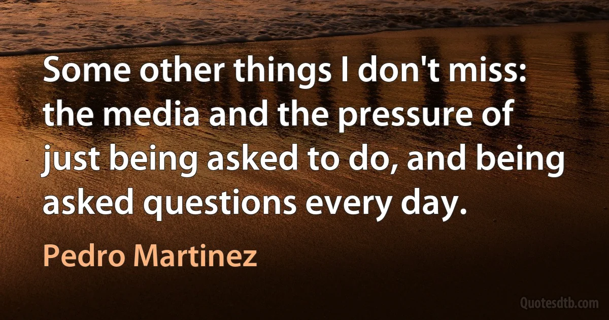 Some other things I don't miss: the media and the pressure of just being asked to do, and being asked questions every day. (Pedro Martinez)