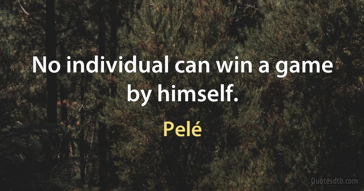 No individual can win a game by himself. (Pelé)