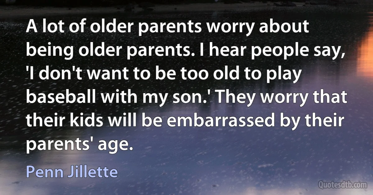 A lot of older parents worry about being older parents. I hear people say, 'I don't want to be too old to play baseball with my son.' They worry that their kids will be embarrassed by their parents' age. (Penn Jillette)