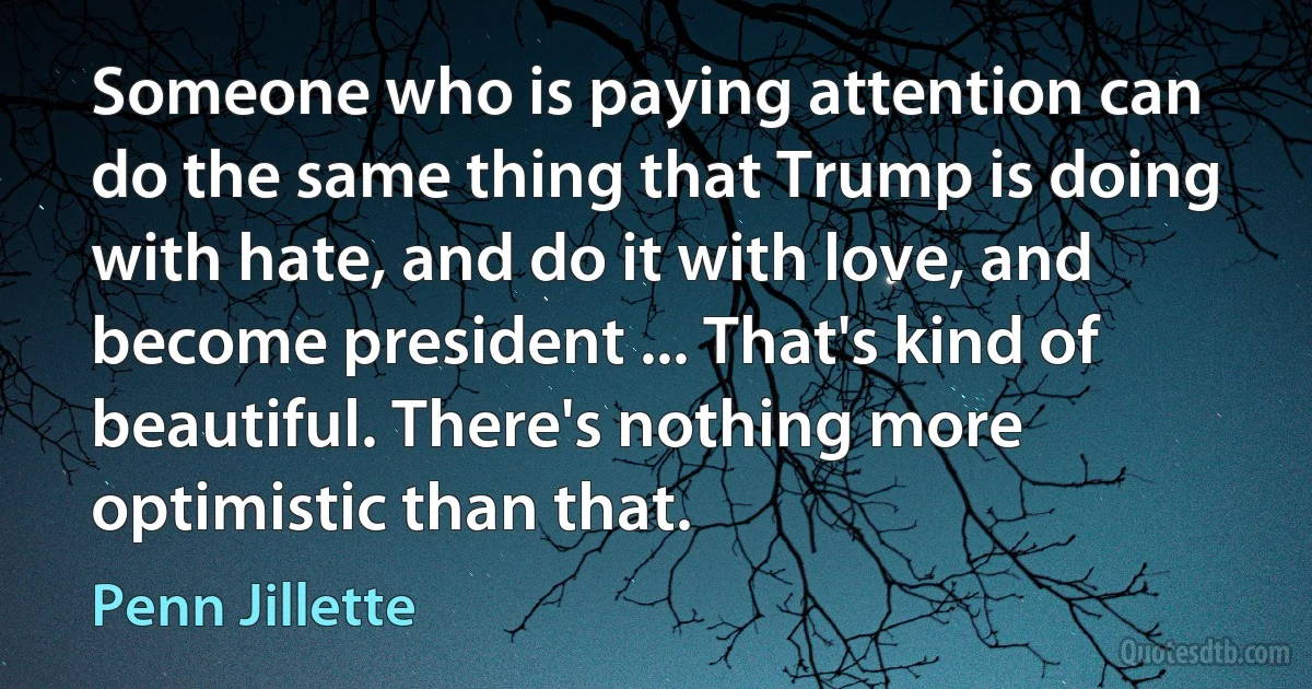 Someone who is paying attention can do the same thing that Trump is doing with hate, and do it with love, and become president ... That's kind of beautiful. There's nothing more optimistic than that. (Penn Jillette)