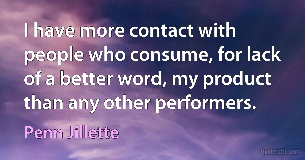 I have more contact with people who consume, for lack of a better word, my product than any other performers. (Penn Jillette)