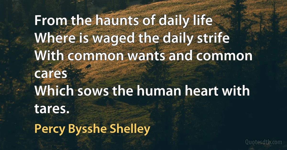 From the haunts of daily life
Where is waged the daily strife
With common wants and common cares
Which sows the human heart with tares. (Percy Bysshe Shelley)