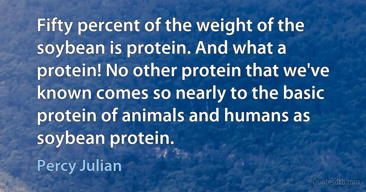 Fifty percent of the weight of the soybean is protein. And what a protein! No other protein that we've known comes so nearly to the basic protein of animals and humans as soybean protein. (Percy Julian)