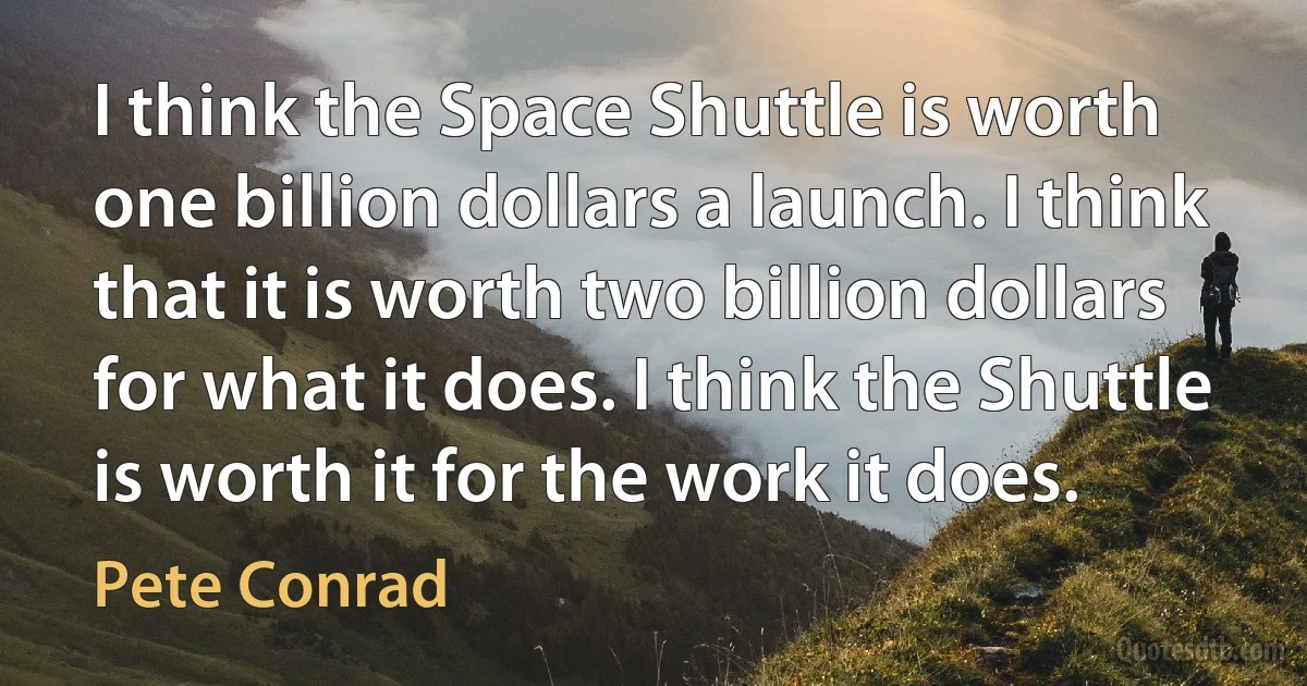 I think the Space Shuttle is worth one billion dollars a launch. I think that it is worth two billion dollars for what it does. I think the Shuttle is worth it for the work it does. (Pete Conrad)