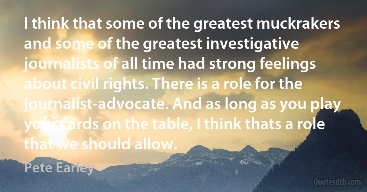 I think that some of the greatest muckrakers and some of the greatest investigative journalists of all time had strong feelings about civil rights. There is a role for the journalist-advocate. And as long as you play your cards on the table, I think thats a role that we should allow. (Pete Earley)