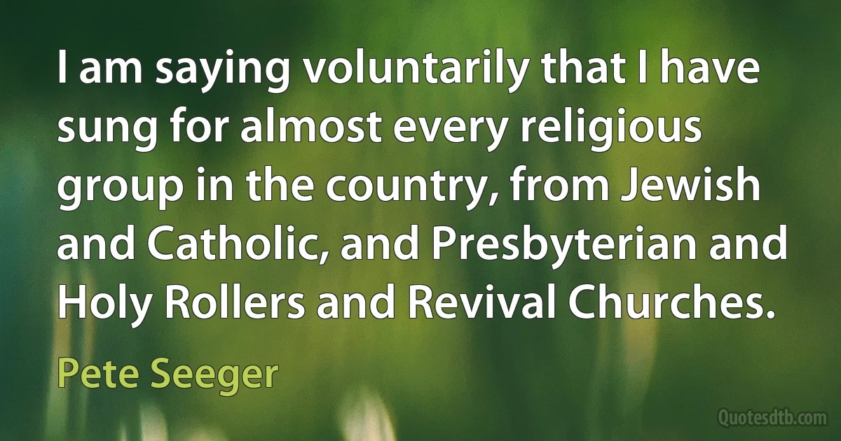 I am saying voluntarily that I have sung for almost every religious group in the country, from Jewish and Catholic, and Presbyterian and Holy Rollers and Revival Churches. (Pete Seeger)