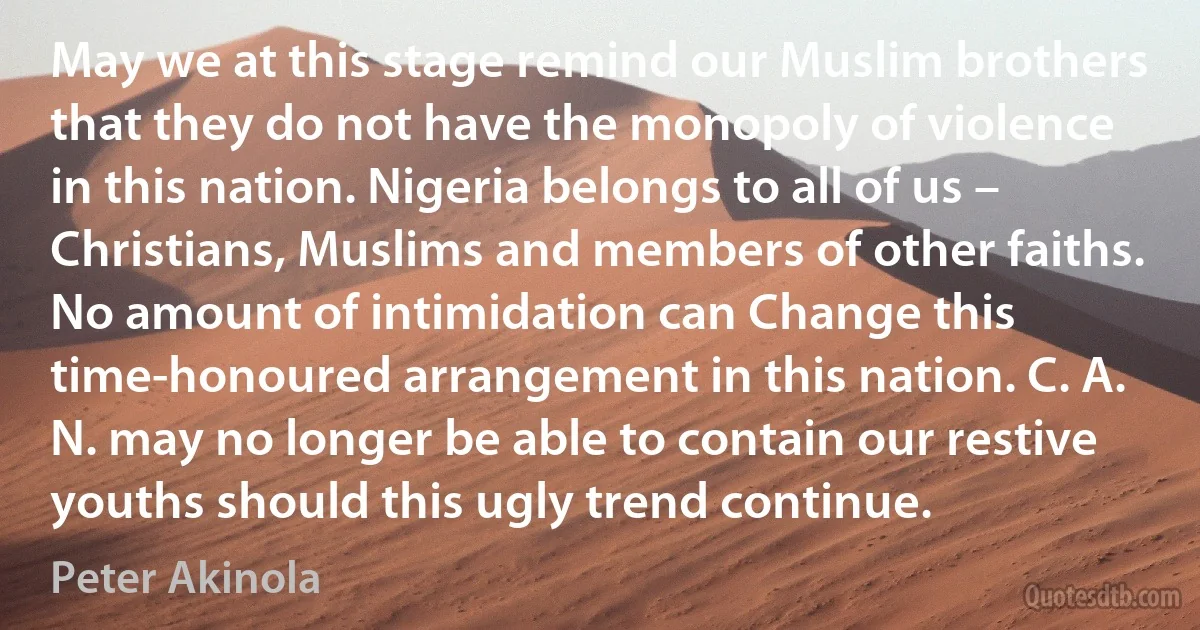 May we at this stage remind our Muslim brothers that they do not have the monopoly of violence in this nation. Nigeria belongs to all of us – Christians, Muslims and members of other faiths. No amount of intimidation can Change this time-honoured arrangement in this nation. C. A. N. may no longer be able to contain our restive youths should this ugly trend continue. (Peter Akinola)