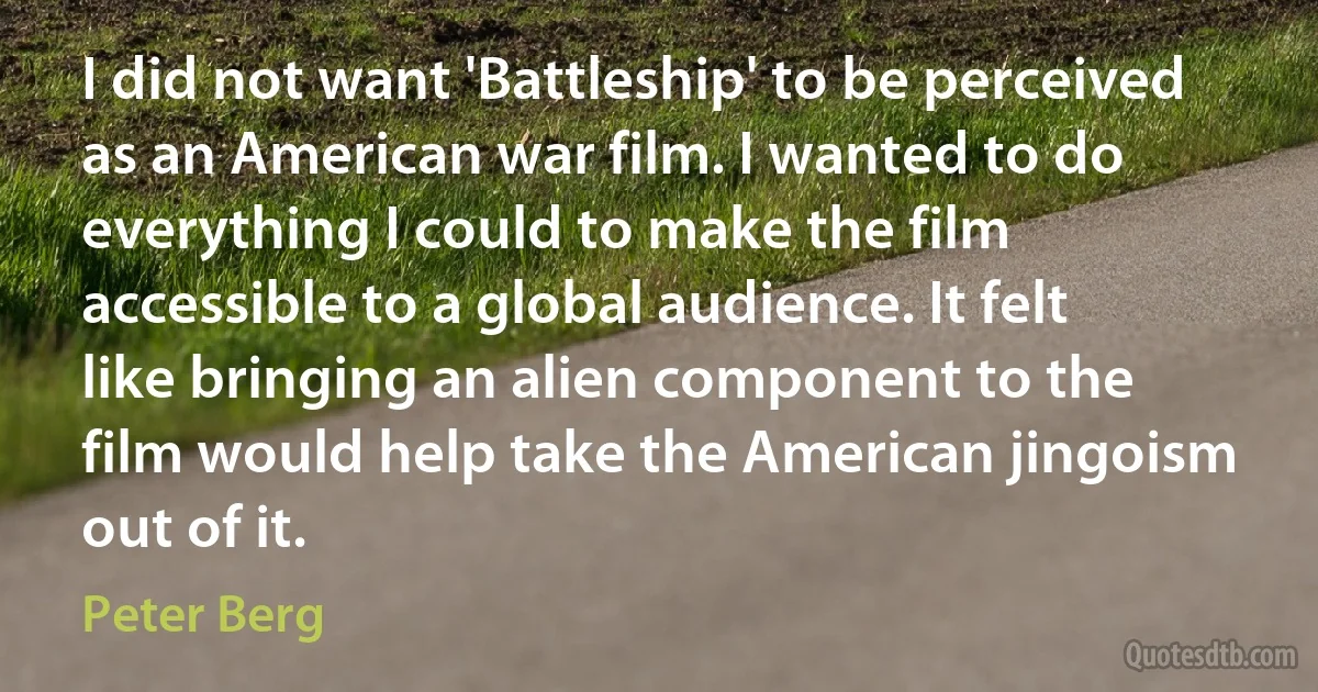 I did not want 'Battleship' to be perceived as an American war film. I wanted to do everything I could to make the film accessible to a global audience. It felt like bringing an alien component to the film would help take the American jingoism out of it. (Peter Berg)