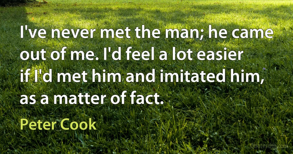 I've never met the man; he came out of me. I'd feel a lot easier if I'd met him and imitated him, as a matter of fact. (Peter Cook)