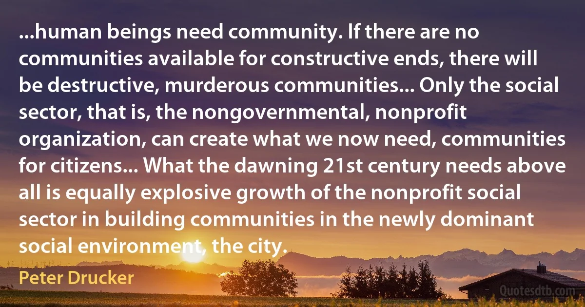 ...human beings need community. If there are no communities available for constructive ends, there will be destructive, murderous communities... Only the social sector, that is, the nongovernmental, nonprofit organization, can create what we now need, communities for citizens... What the dawning 21st century needs above all is equally explosive growth of the nonprofit social sector in building communities in the newly dominant social environment, the city. (Peter Drucker)