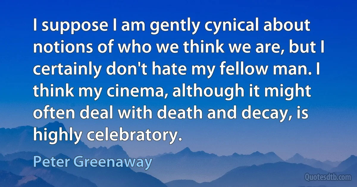 I suppose I am gently cynical about notions of who we think we are, but I certainly don't hate my fellow man. I think my cinema, although it might often deal with death and decay, is highly celebratory. (Peter Greenaway)